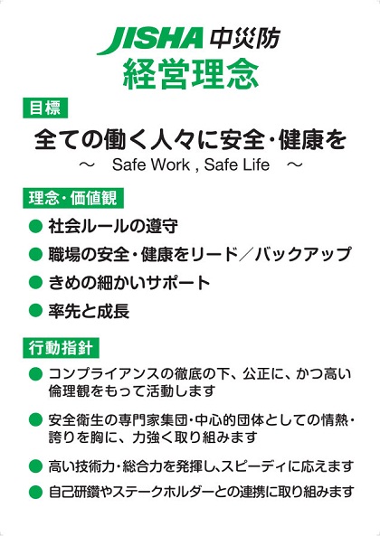 JISHA　中災防　経営理念　【目標】全ての働く人々に安全・健康を ～Safe Work , Safe Life～　【理念・価値観】社会ルールの遵守　職場の安全・健康をリード/バックアップ　きめの細かいサポート　率先と成長　【行動指針】コンプライアンスの徹底の下、公正に、かつ高い倫理観をもって活動します　安全衛生の専門家集団・中心的団体としての情熱・誇りを胸に、力強く取り組みます　高い技術力・総合力を発揮し、スピーディに応えます　自己研鑽やステークホルダーとの連携に取り組みます