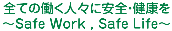 全ての働く人々に安全・健康を　～Safe Work , Safe Life～